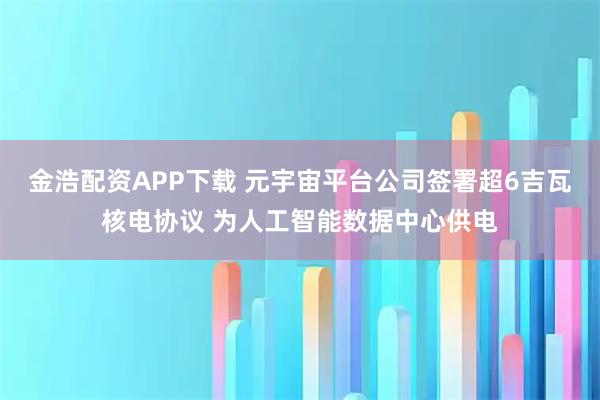 金浩配资APP下载 元宇宙平台公司签署超6吉瓦核电协议 为人工智能数据中心供电