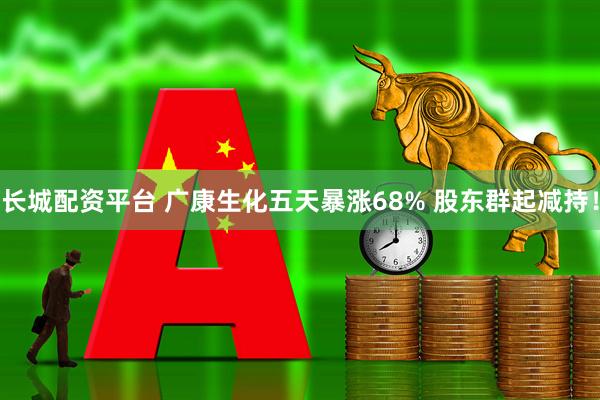 长城配资平台 广康生化五天暴涨68% 股东群起减持！