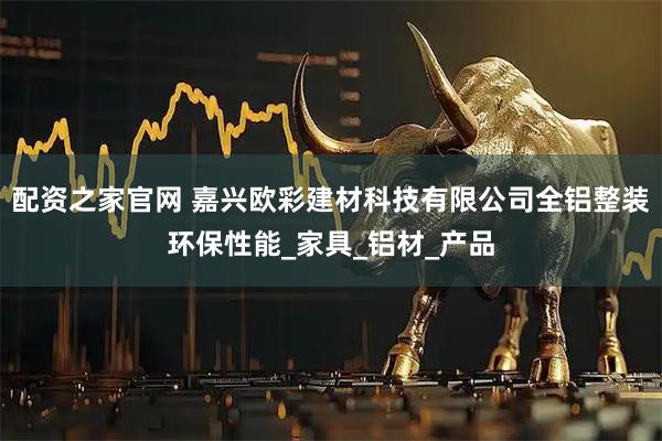 配资之家官网 嘉兴欧彩建材科技有限公司全铝整装环保性能_家具_铝材_产品