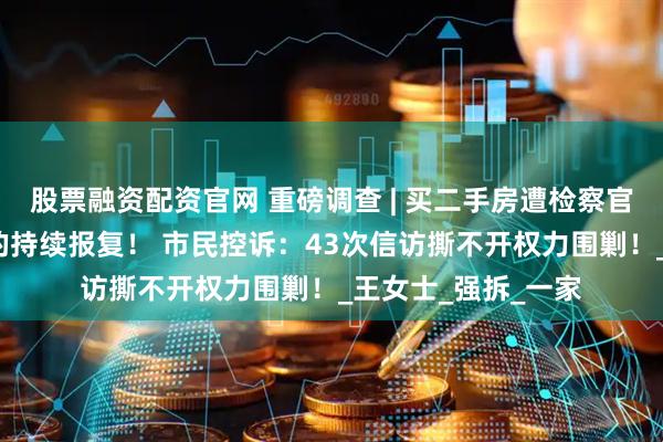 股票融资配资官网 重磅调查 | 买二手房遭检察官邻居林雪清近5年的持续报复！ 市民控诉：43次信访撕不开权力围剿！_王女士_强拆_一家