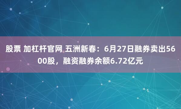 股票 加杠杆官网 五洲新春：6月27日融券卖出5600股，融资融券余额6.72亿元