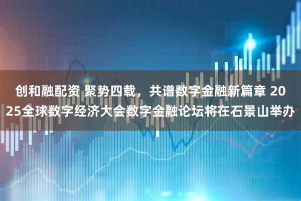创和融配资 聚势四载，共谱数字金融新篇章 2025全球数字经济大会数字金融论坛将在石景山举办