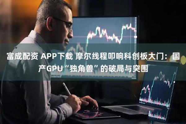 富成配资 APP下载 摩尔线程叩响科创板大门：国产GPU“独角兽”的破局与突围