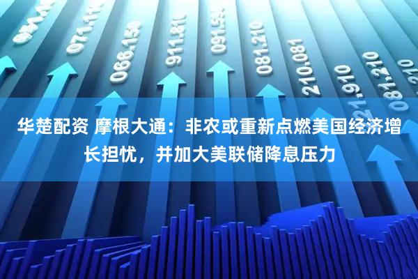 华楚配资 摩根大通：非农或重新点燃美国经济增长担忧，并加大美联储降息压力