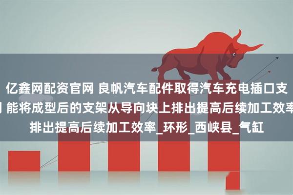 亿鑫网配资官网 良帆汽车配件取得汽车充电插口支架拉伸成型模具专利 能将成型后的支架从导向块上排出提高后续加工效率_环形_西峡县_气缸
