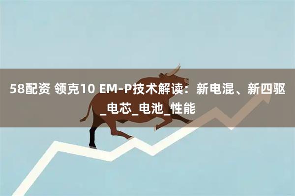 58配资 领克10 EM-P技术解读：新电混、新四驱_电芯_电池_性能