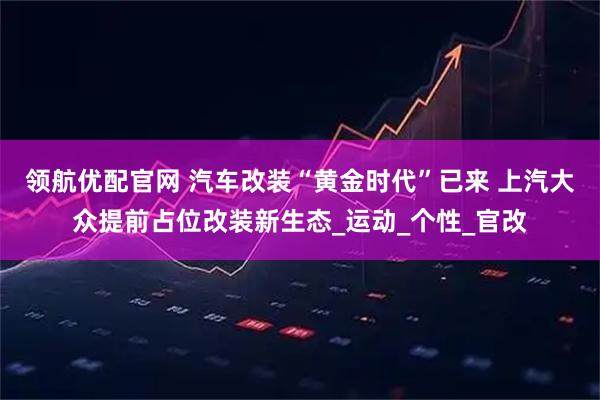 领航优配官网 汽车改装“黄金时代”已来 上汽大众提前占位改装新生态_运动_个性_官改