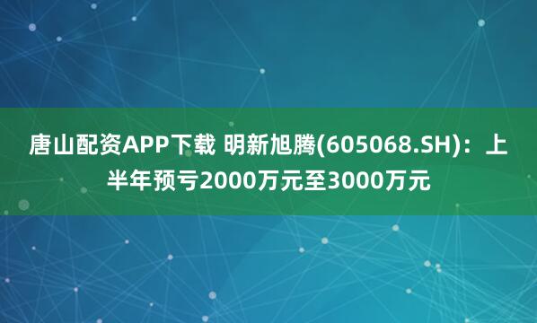 唐山配资APP下载 明新旭腾(605068.SH)：上半年预亏2000万元至3000万元