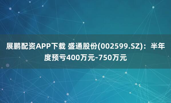 展鹏配资APP下载 盛通股份(002599.SZ)：半年度预亏400万元-750万元