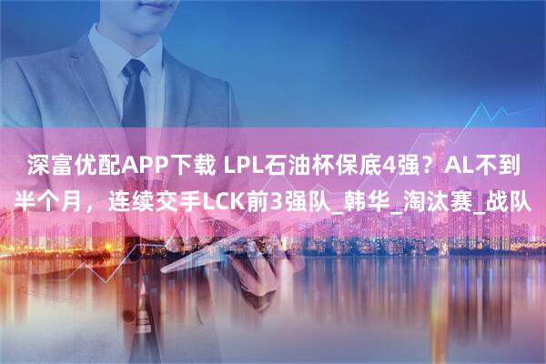 深富优配APP下载 LPL石油杯保底4强？AL不到半个月，连续交手LCK前3强队_韩华_淘汰赛_战队