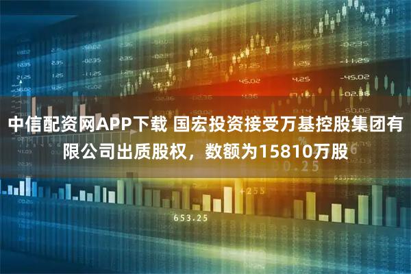 中信配资网APP下载 国宏投资接受万基控股集团有限公司出质股权，数额为15810万股