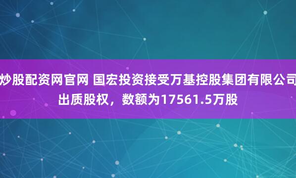 炒股配资网官网 国宏投资接受万基控股集团有限公司出质股权，数额为17561.5万股