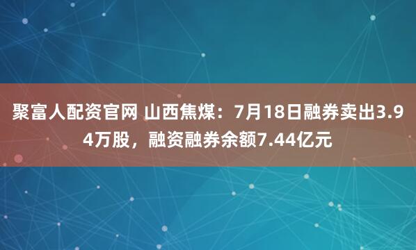 聚富人配资官网 山西焦煤：7月18日融券卖出3.94万股，融资融券余额7.44亿元