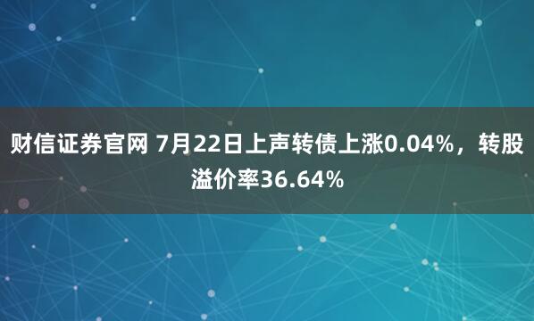 财信证券官网 7月22日上声转债上涨0.04%，转股溢价率36.64%
