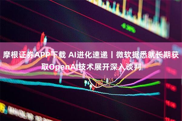 摩根证券APP下载 AI进化速递丨微软据悉就长期获取OpenAI技术展开深入谈判