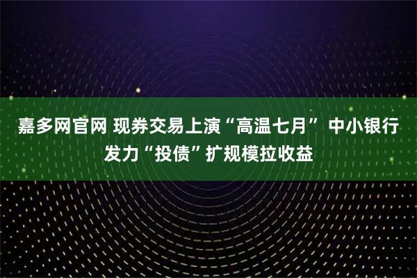 嘉多网官网 现券交易上演“高温七月” 中小银行发力“投债”扩规模拉收益