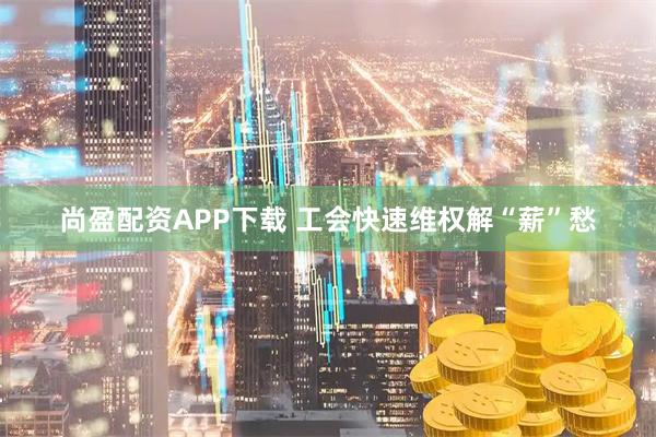 尚盈配资APP下载 工会快速维权解“薪”愁