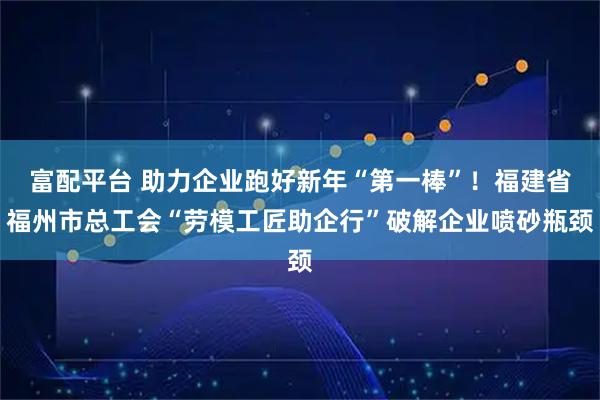富配平台 助力企业跑好新年“第一棒”！福建省福州市总工会“劳模工匠助企行”破解企业喷砂瓶颈
