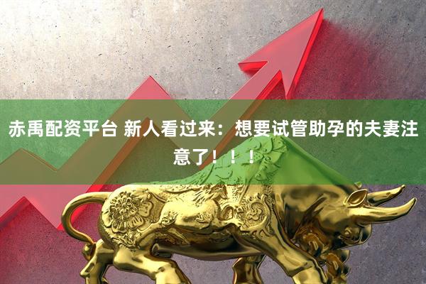 赤禹配资平台 新人看过来：想要试管助孕的夫妻注意了！！！