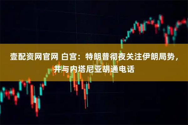 壹配资网官网 白宫：特朗普彻夜关注伊朗局势，并与内塔尼亚胡通电话