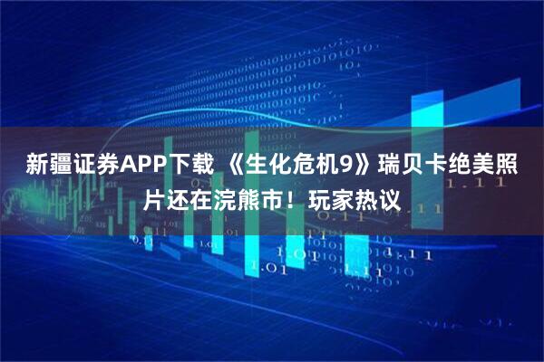 新疆证券APP下载 《生化危机9》瑞贝卡绝美照片还在浣熊市！玩家热议
