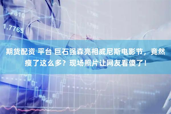 期货配资 平台 巨石强森亮相威尼斯电影节，竟然瘦了这么多？现场照片让网友看傻了！