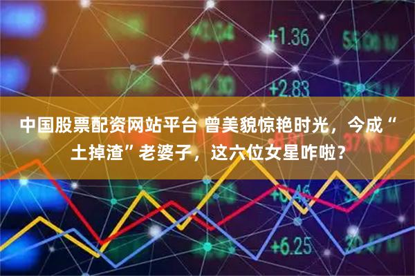 中国股票配资网站平台 曾美貌惊艳时光，今成“土掉渣”老婆子，这六位女星咋啦？