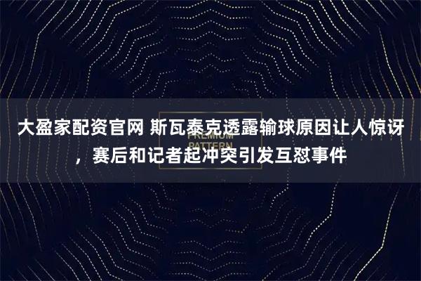 大盈家配资官网 斯瓦泰克透露输球原因让人惊讶，赛后和记者起冲突引发互怼事件