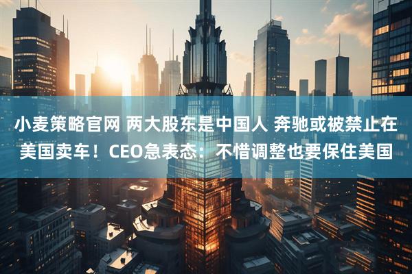 小麦策略官网 两大股东是中国人 奔驰或被禁止在美国卖车！CEO急表态：不惜调整也要保住美国
