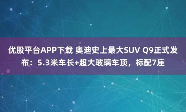 优股平台APP下载 奥迪史上最大SUV Q9正式发布：5.3米车长+超大玻璃车顶，标配7座